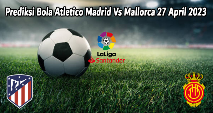 Prediksi Bola Atletico Madrid Vs Mallorca 27 April 2023